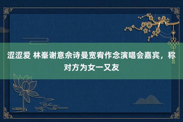涩涩爱 林峯谢意佘诗曼宽宥作念演唱会嘉宾，称对方为女一又友