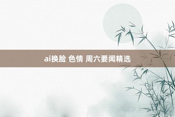 ai换脸 色情 周六要闻精选