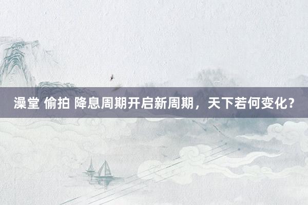 澡堂 偷拍 降息周期开启新周期，天下若何变化？
