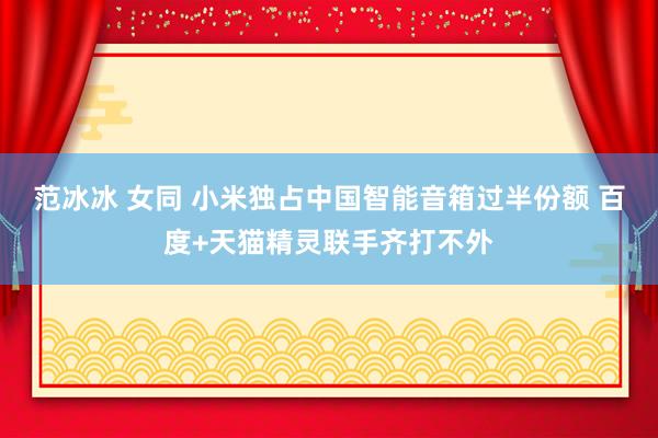 范冰冰 女同 小米独占中国智能音箱过半份额 百度+天猫精灵联手齐打不外