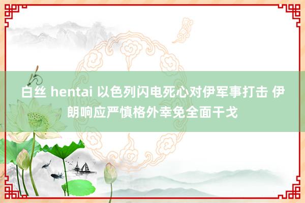 白丝 hentai 以色列闪电死心对伊军事打击 伊朗响应严慎格外幸免全面干戈