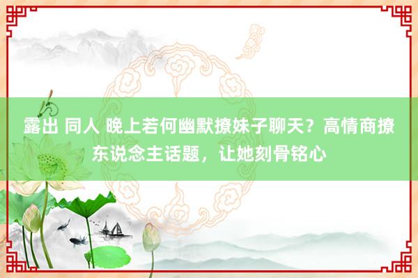 露出 同人 晚上若何幽默撩妹子聊天？高情商撩东说念主话题，让她刻骨铭心