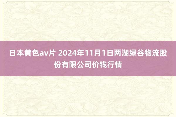 日本黄色av片 2024年11月1日两湖绿谷物流股份有限公司价钱行情