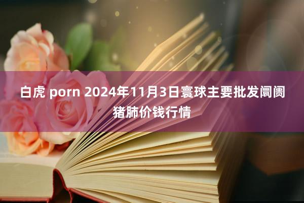 白虎 porn 2024年11月3日寰球主要批发阛阓猪肺价钱行情