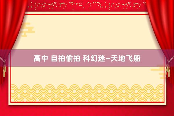 高中 自拍偷拍 科幻迷—天地飞船