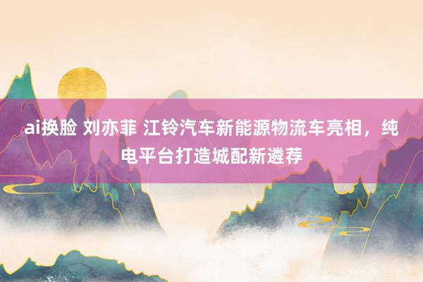 ai换脸 刘亦菲 江铃汽车新能源物流车亮相，纯电平台打造城配新遴荐