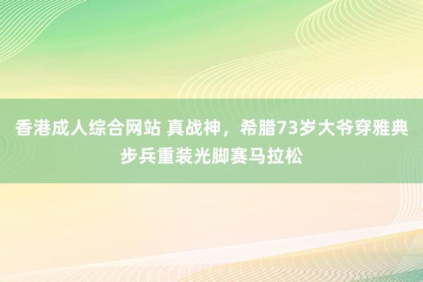 香港成人综合网站 真战神，希腊73岁大爷穿雅典步兵重装光脚赛马拉松