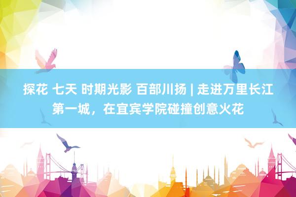 探花 七天 时期光影 百部川扬 | 走进万里长江第一城，在宜宾学院碰撞创意火花