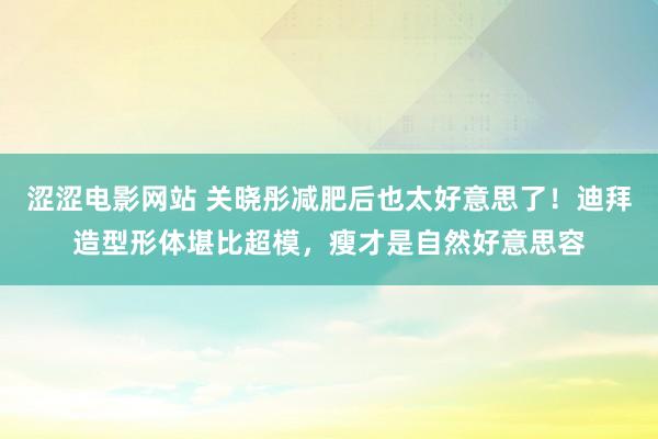 涩涩电影网站 关晓彤减肥后也太好意思了！迪拜造型形体堪比超模，瘦才是自然好意思容