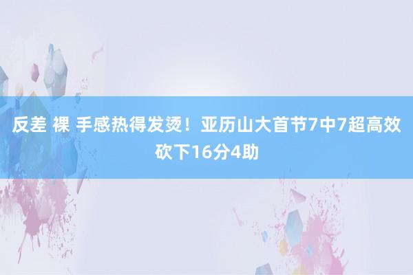 反差 裸 手感热得发烫！亚历山大首节7中7超高效砍下16分4助