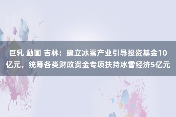 巨乳 動画 吉林：建立冰雪产业引导投资基金10亿元，统筹各类财政资金专项扶持冰雪经济5亿元