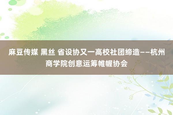 麻豆传媒 黑丝 省设协又一高校社团缔造——杭州商学院创意运筹帷幄协会