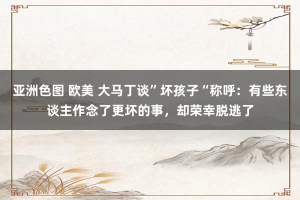 亚洲色图 欧美 大马丁谈”坏孩子“称呼：有些东谈主作念了更坏的事，却荣幸脱逃了