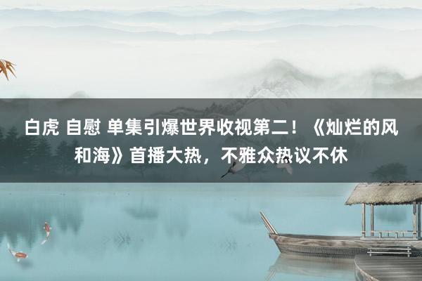 白虎 自慰 单集引爆世界收视第二！《灿烂的风和海》首播大热，不雅众热议不休
