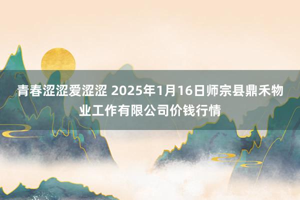 青春涩涩爱涩涩 2025年1月16日师宗县鼎禾物业工作有限公司价钱行情
