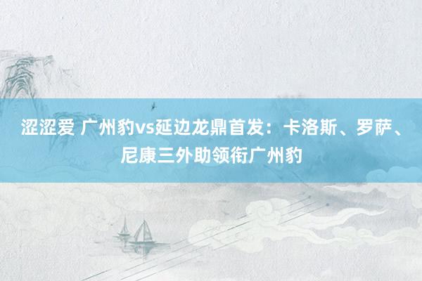 涩涩爱 广州豹vs延边龙鼎首发：卡洛斯、罗萨、尼康三外助领衔广州豹