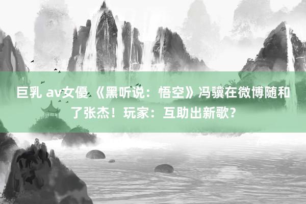巨乳 av女優 《黑听说：悟空》冯骥在微博随和了张杰！玩家：互助出新歌？