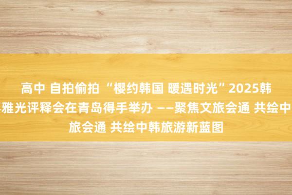 高中 自拍偷拍 “樱约韩国 暖遇时光”2025韩国春日主题不雅光评释会在青岛得手举办 ——聚焦文旅会通 共绘中韩旅游新蓝图