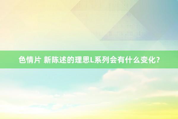 色情片 新陈述的理思L系列会有什么变化？