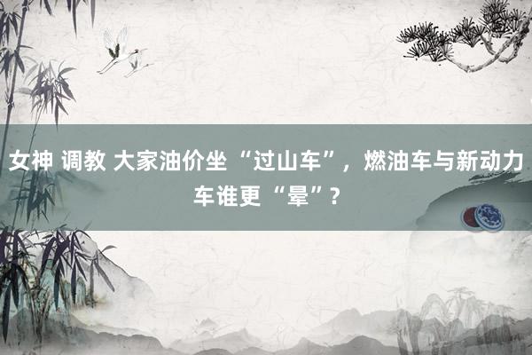 女神 调教 大家油价坐 “过山车”，燃油车与新动力车谁更 “晕”？