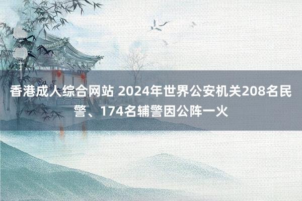 香港成人综合网站 2024年世界公安机关208名民警、174名辅警因公阵一火