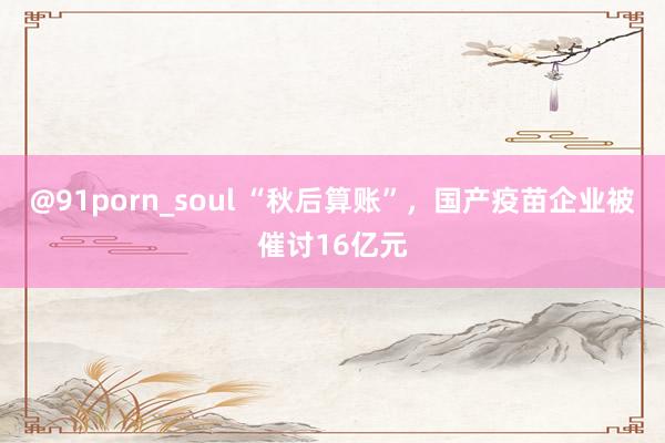 @91porn_soul “秋后算账”，国产疫苗企业被催讨16亿元
