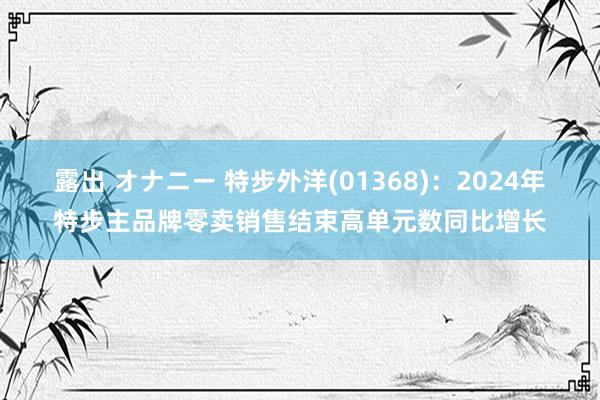 露出 オナニー 特步外洋(01368)：2024年特步主品牌零卖销售结束高单元数同比增长