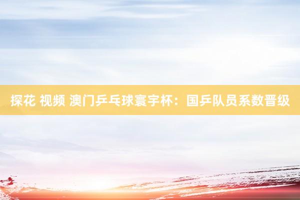 探花 视频 澳门乒乓球寰宇杯：国乒队员系数晋级
