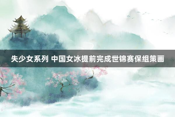 失少女系列 中国女冰提前完成世锦赛保组策画