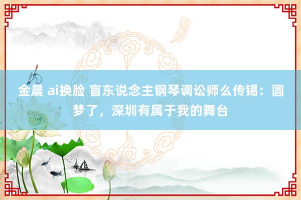 金晨 ai换脸 盲东说念主钢琴调讼师么传锡：圆梦了，深圳有属于我的舞台