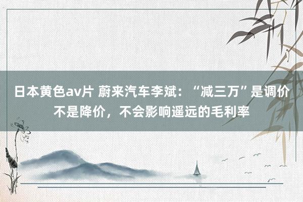 日本黄色av片 蔚来汽车李斌：“减三万”是调价不是降价，不会影响遥远的毛利率